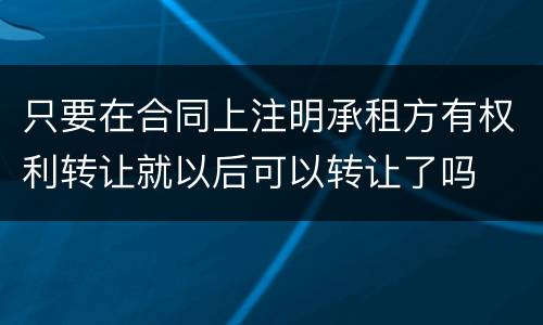 只要在合同上注明承租方有权利转让就以后可以转让了吗