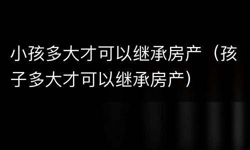 小孩多大才可以继承房产（孩子多大才可以继承房产）