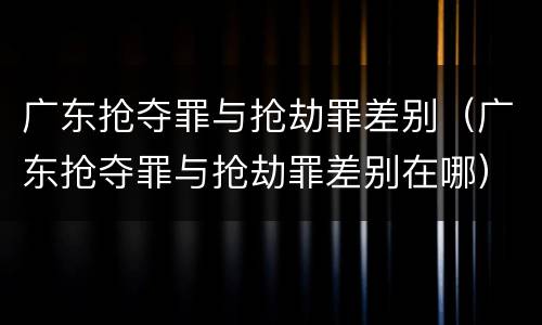 广东抢夺罪与抢劫罪差别（广东抢夺罪与抢劫罪差别在哪）