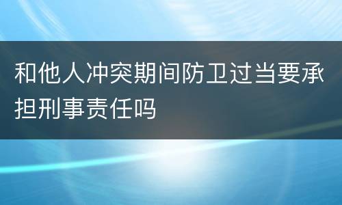 和他人冲突期间防卫过当要承担刑事责任吗
