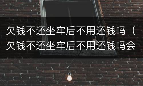 欠钱不还坐牢后不用还钱吗（欠钱不还坐牢后不用还钱吗会坐牢吗）