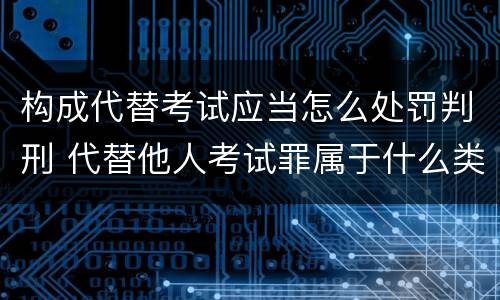 构成代替考试应当怎么处罚判刑 代替他人考试罪属于什么类犯罪