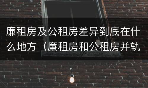 廉租房及公租房差异到底在什么地方（廉租房和公租房并轨了吗）