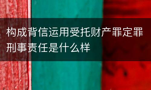 构成背信运用受托财产罪定罪刑事责任是什么样