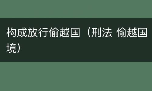 构成放行偷越国（刑法 偷越国境）