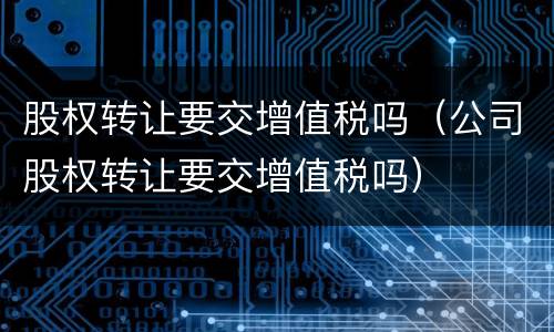 股权转让要交增值税吗（公司股权转让要交增值税吗）