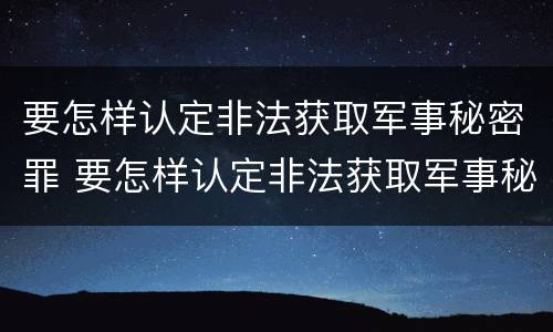要怎样认定非法获取军事秘密罪 要怎样认定非法获取军事秘密罪行