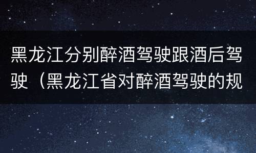 黑龙江分别醉酒驾驶跟酒后驾驶（黑龙江省对醉酒驾驶的规定）
