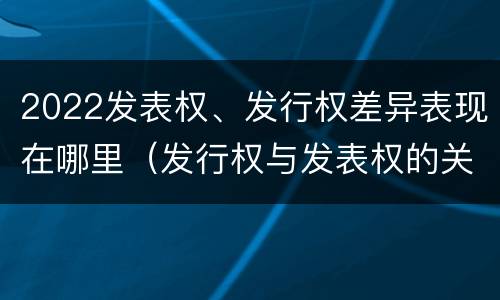 2022发表权、发行权差异表现在哪里（发行权与发表权的关系）