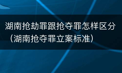 湖南抢劫罪跟抢夺罪怎样区分（湖南抢夺罪立案标准）