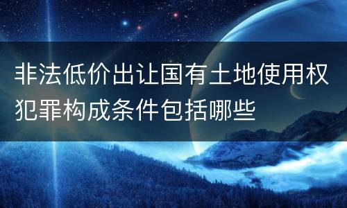 非法低价出让国有土地使用权犯罪构成条件包括哪些
