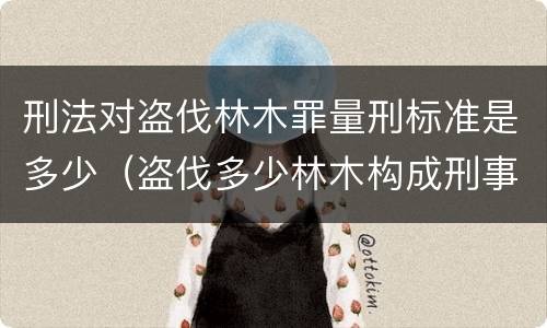 刑法对盗伐林木罪量刑标准是多少（盗伐多少林木构成刑事犯罪）