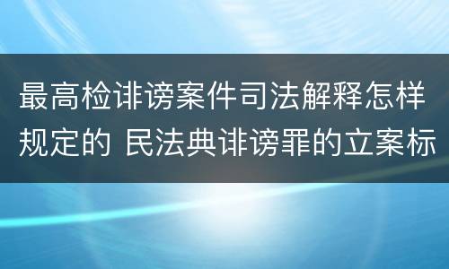 最高检诽谤案件司法解释怎样规定的 民法典诽谤罪的立案标准