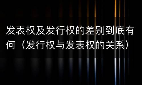 发表权及发行权的差别到底有何（发行权与发表权的关系）