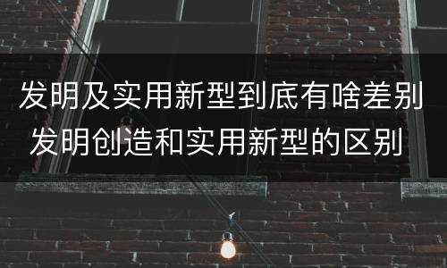 发明及实用新型到底有啥差别 发明创造和实用新型的区别