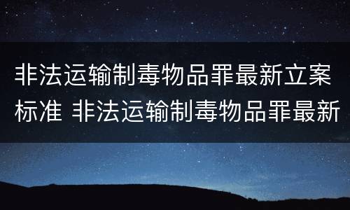 非法运输制毒物品罪最新立案标准 非法运输制毒物品罪最新立案标准是多少