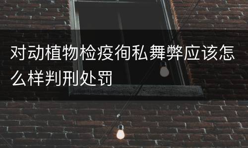 对动植物检疫徇私舞弊应该怎么样判刑处罚