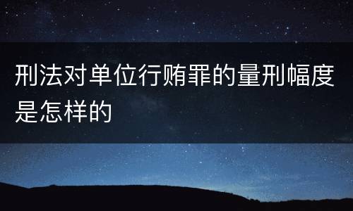 刑法对单位行贿罪的量刑幅度是怎样的
