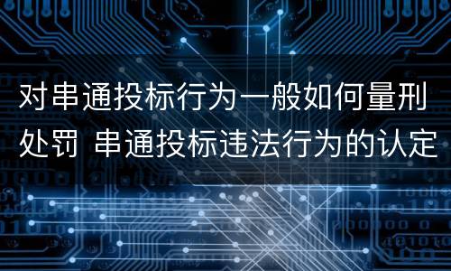 对串通投标行为一般如何量刑处罚 串通投标违法行为的认定