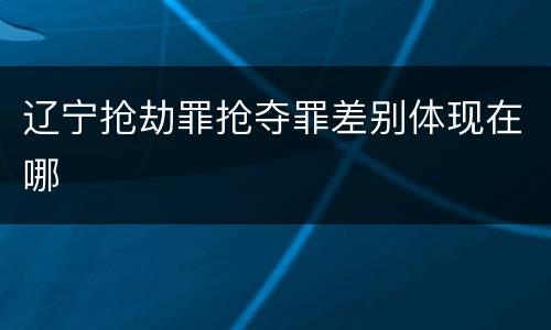 辽宁抢劫罪抢夺罪差别体现在哪