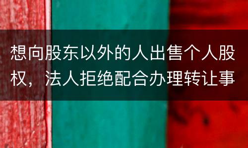 想向股东以外的人出售个人股权，法人拒绝配合办理转让事宜怎么办