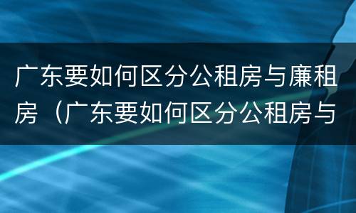 广东要如何区分公租房与廉租房（广东要如何区分公租房与廉租房的区别）