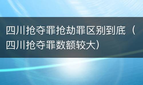 四川抢夺罪抢劫罪区别到底（四川抢夺罪数额较大）