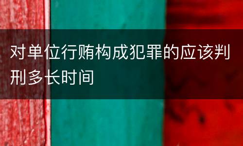对单位行贿构成犯罪的应该判刑多长时间