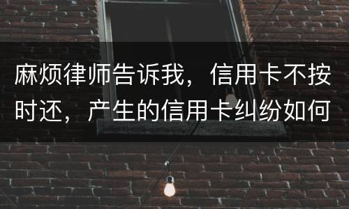 麻烦律师告诉我，信用卡不按时还，产生的信用卡纠纷如何处理