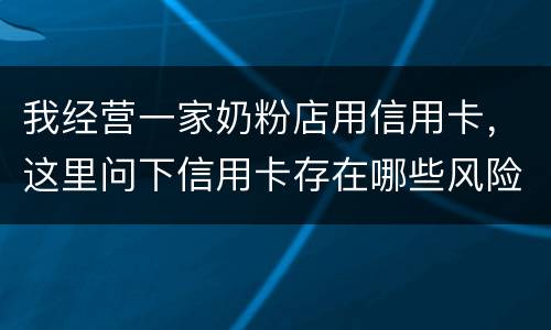 我经营一家奶粉店用信用卡，这里问下信用卡存在哪些风险