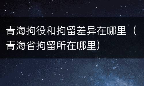 青海拘役和拘留差异在哪里（青海省拘留所在哪里）