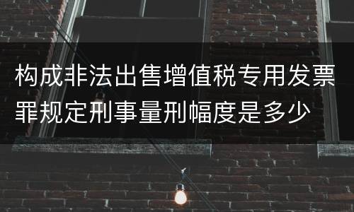 构成非法出售增值税专用发票罪规定刑事量刑幅度是多少