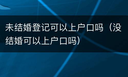 未结婚登记可以上户口吗（没结婚可以上户口吗）