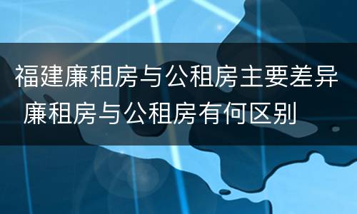 福建廉租房与公租房主要差异 廉租房与公租房有何区别