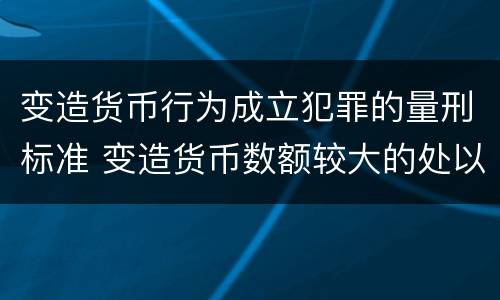 变造货币行为成立犯罪的量刑标准 变造货币数额较大的处以下有期徒刑