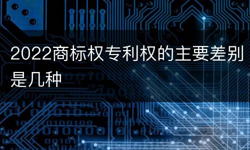 2022商标权专利权的主要差别是几种