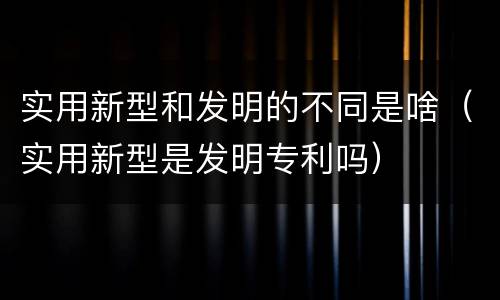 实用新型和发明的不同是啥（实用新型是发明专利吗）