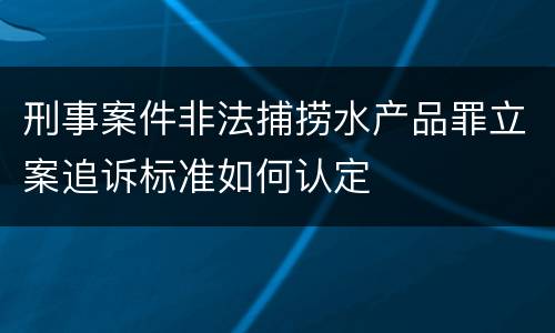 刑事案件非法捕捞水产品罪立案追诉标准如何认定