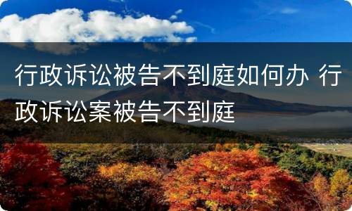 行政诉讼被告不到庭如何办 行政诉讼案被告不到庭