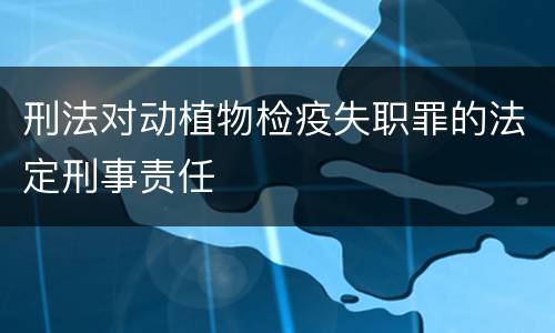 刑法对动植物检疫失职罪的法定刑事责任