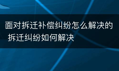 面对拆迁补偿纠纷怎么解决的 拆迁纠纷如何解决