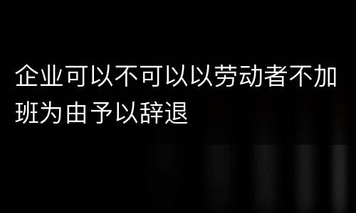 企业可以不可以以劳动者不加班为由予以辞退