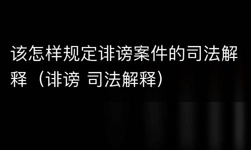 该怎样规定诽谤案件的司法解释（诽谤 司法解释）