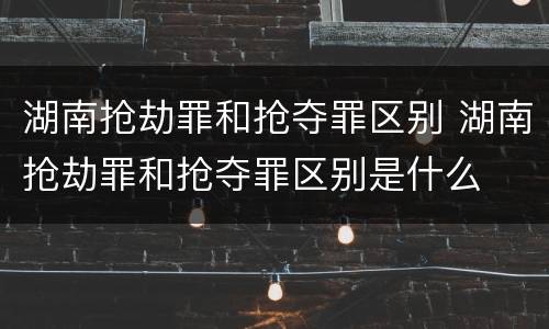 湖南抢劫罪和抢夺罪区别 湖南抢劫罪和抢夺罪区别是什么