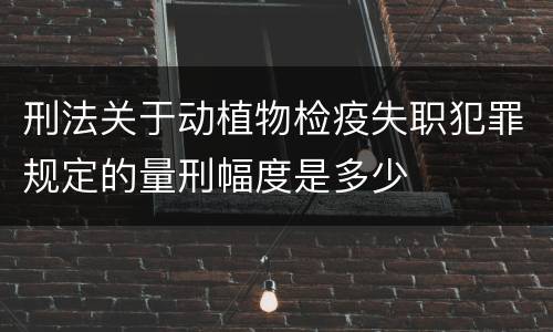 刑法关于动植物检疫失职犯罪规定的量刑幅度是多少