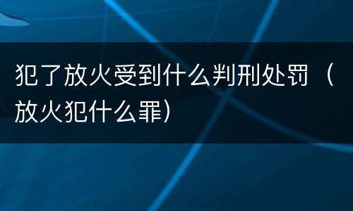犯了放火受到什么判刑处罚（放火犯什么罪）