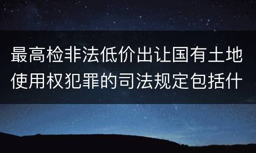 最高检非法低价出让国有土地使用权犯罪的司法规定包括什么重要内容