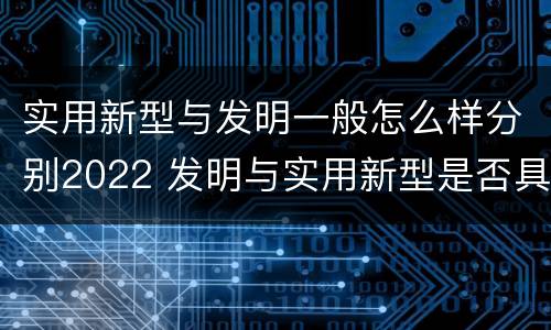 实用新型与发明一般怎么样分别2022 发明与实用新型是否具有实用性