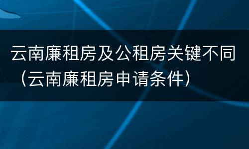 云南廉租房及公租房关键不同（云南廉租房申请条件）