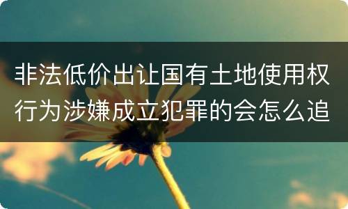 非法低价出让国有土地使用权行为涉嫌成立犯罪的会怎么追究刑事责任
